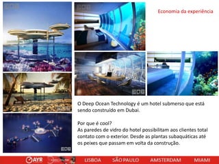 Economia da experiência

O Deep Ocean Technology é um hotel submerso que está
sendo construído em Dubai.
Por que é cool?
As paredes de vidro do hotel possibilitam aos clientes total
contato com o exterior. Desde as plantas subaquáticas até
os peixes que passam em volta da construção.

 