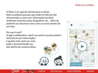 Poder da multidão

O Waze é um app de transito para o celular.
Nele as próprias pessoas que estão no trânsito vão
alimentando as rotas com informações de blitz/
acidentes/ transito/ preço de gasolina, etc... Além de
poderem se comunicar umas com as outras através de
um chat.
Por que é cool?
O app é colaborativo. Você e os outros usuários podem
alimentá-lo com informações.
E quanto mais você usa, mais
pode ir personalizando seu
skin dentro do universo Waze.

 