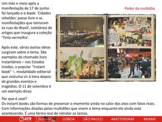 Um mês e meio após a
manifestação de 17 de junho
foi lançado o e-book: 'Cidades
rebeldes: passe livre e as
manifestações que tomaram
as ruas do Brasil', coletânea de
artigos que inaugura a coleção
'Tinta vermelha'.

Poder da multidão

Após este, várias outras obras
surgiram sobre o tema. São
exemplos do chamado livro
instantâneo – nos Estados
Unidos, o popular “instant
book” –, modalidade editorial
que costuma vir à tona depois
de grandes eventos e
tragédias. O 11 de setembro é
um exemplo disso.
Por que é cool?
Os instant books são formas de preservar o momento ainda no calor dos atos com fatos reais.
Com informações doadas pelas multidões que vivem o tema enquanto ele ainda está
acontecendo. É uma forma real de retratar os temas.

 