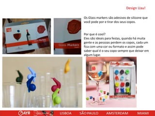 Design Uau!
Os Glass markers são adesivos de silicone que
você pode por e tirar dos seus copos.

Por que é cool?
Eles são ideais para festas, quando há muita
gente e as pessoas perdem os copos, cada um
fica com uma cor ou formato e assim pode
saber qual é o seu copo sempre que deixar em
algum lugar.

 