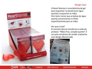 Design Uau!
O Heart Warmer é uma bolsinha de gel
para esquentar na panela (com água
quente) e esquentar as mãos.
Ele é bem menor que as bolsas de água
quente convencionais e é feito
especificamente para as mãos.
Por que é cool?
O conceito dele já transforma a visão do
produto: “Mãos frias, coração quente”. É
um jeito romântico de vender a bolsinha
com design diferenciado.

 