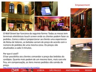 Empowerment

O Wall Street bar funciona da seguinte forma: Todas as mesas tem
terminais eletrônicos touch screen onde os clientes podem fazer os
pedidos. Como a idéia é proporcionar ao cliente uma experiencia
de Bolsa de Valores, as bebidas variam de preço de acordo com o
número de pedidos de uma mesma coisa. Os preços são
atualizados a cada 3 minutos.
Por que é cool?
O bar possibilita aos clientes comandar o preço das bebidas do
cardápio. Quanto mais pedem de um mesmo item, mais caro ele
fica, em compensação, os itens menos pedidos vão caindo de
preço.
http://www.youtube.com/watch?v=9kj-kVtKQJk

 