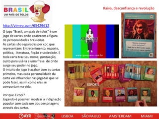 Raiva, desconfiança e revolução

http://vimeo.com/65429612
O jogo “Brasil, um país de tolos” é um
jogo de cartas onde aparecem a figura
de personalidades brasileiras.
As cartas são separadas por cor, que
representam: Entretenimento, esporte,
política, literatura, ficção e sociedade. E
toda carta traz seu nome, pontuação,
custo para usá-la e uma frase de onde
surge seu poder no jogo.
O intuito do jogo é acabar com as cartas
primeiro, mas cada personalidade da
carta vai influenciar nas jogadas que se
pode fazer, assim como eles se
comportam na vida.
Por que é cool?
Jogando é possível mostrar a indignação
popular com cada um dos personagens
através das cartas.

 