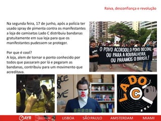 Raiva, desconfiança e revolução

Na segunda feira, 17 de junho, após a polícia ter
usado spray de pimenta contra os manifestantes
a loja de camisetas Lado C distribuiu bandanas
gratuitamente em sua loja para que os
manifestantes pudessem se proteger.
Por que é cool?
A loja, alem de tornar o ponto conhecido por
todos que passaram por lá e pegaram as
bandanas, contribuiu para um movimento que
acreditava.

 