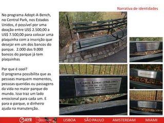 Narrativa de identidades
No programa Adopt-A-Bench,
no Central Park, nos Estados
Unidos, é possível por uma
doação entre US$ 2.500,00 a
US$ 7.500,00 para colocar uma
plaquinha com a inscrição que
desejar em um dos bancos do
parque. 2.000 dos 9.000
bancos do parque já tem
plaquinhas
Por que é cool?
O programa possibilita que as
pessoas marquem momentos,
pessoas queridas ou passagens
da vida no maior parque do
mundo. Isso traz um lado
emocional para cada um. E
para o parque, o dinheiro
ajuda na manutenção.

 