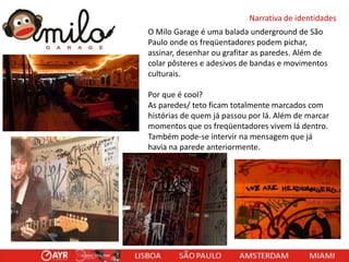Narrativa de identidades
O Milo Garage é uma balada underground de São
Paulo onde os freqüentadores podem pichar,
assinar, desenhar ou grafitar as paredes. Além de
colar pôsteres e adesivos de bandas e movimentos
culturais.
Por que é cool?
As paredes/ teto ficam totalmente marcados com
histórias de quem já passou por lá. Além de marcar
momentos que os freqüentadores vivem lá dentro.
Também pode-se intervir na mensagem que já
havia na parede anteriormente.

 