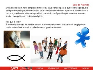 Base da Pirâmide
O Fish Fone é um novo empreendimento da Vivo voltado para o público Evangélico. Ele
terá promoções que permitirão aos seus clientes falarem com o pastor e os familiares a
um preço reduzido, além de aparelhos que serão configurados para acessar as redes
sociais evangélicas e conteúdo religioso.
Por que é cool?
É um novo formato de pensar em um público que cada vez cresce mais, exige preços
melhores e não é atendido pela demanda geral de serviços.

 
