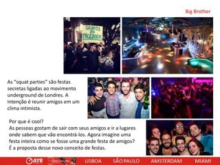Big Brother

As “squat parties” são festas
secretas ligadas ao movimento
underground de Londres. A
intenção é reunir amigos em um
clima intimista.
Por que é cool?
As pessoas gostam de sair com seus amigos e ir a lugares
onde sabem que vão encontrá-los. Agora imagine uma
festa inteira como se fosse uma grande festa de amigos?
É a proposta desse novo conceito de festas.

 