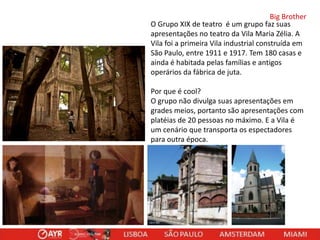 Big Brother
O Grupo XIX de teatro é um grupo faz suas
apresentações no teatro da Vila Maria Zélia. A
Vila foi a primeira Vila industrial construída em
São Paulo, entre 1911 e 1917. Tem 180 casas e
ainda é habitada pelas famílias e antigos
operários da fábrica de juta.
Por que é cool?
O grupo não divulga suas apresentações em
grades meios, portanto são apresentações com
platéias de 20 pessoas no máximo. E a Vila é
um cenário que transporta os espectadores
para outra época.

 