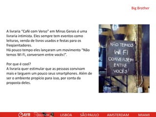 Big Brother

A livraria “Café com Verso” em Minas Gerais é uma
livraria intimista. Eles sempre tem eventos como
leituras, venda de livros usados e festas para os
freqüentadores.
Há pouco tempo eles lançaram um movimento “Não
temos Wi Fi, conversem entre vocês!”.
Por que é cool?
A livraria quer estimular que as pessoas convivam
mais e larguem um pouco seus smartphones. Além de
ser o ambiente propício para isso, por conta da
proposta deles.

 