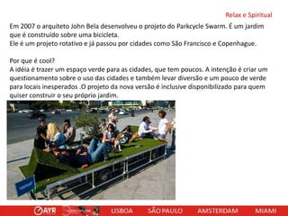 Relax e Spiritual
Em 2007 o arquiteto John Bela desenvolveu o projeto do Parkcycle Swarm. É um jardim
que é construído sobre uma bicicleta.
Ele é um projeto rotativo e já passou por cidades como São Francisco e Copenhague.

Por que é cool?
A idéia é trazer um espaço verde para as cidades, que tem poucos. A intenção é criar um
questionamento sobre o uso das cidades e também levar diversão e um pouco de verde
para locais inesperados .O projeto da nova versão é inclusive disponibilizado para quem
quiser construir o seu próprio jardim.

 