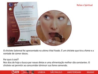 Relax e Spiritual

O chiclete Satiereal foi apresentado na ultima Vital Foods. É um chiclete que tira a fome e a
vontade de comer doces.
Por que é cool?
Nos dias de hoje a busca por novas dietas e uma alimentação melhor são constantes. O
chiclete vai permitir ao consumidor diminuir sua fome comendo.

 