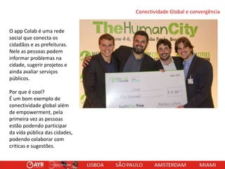 Conectividade Global e convergência
O app Colab é uma rede
social que conecta os
cidadãos e as prefeituras.
Nele as pessoas podem
informar problemas na
cidade, sugerir projetos e
ainda avaliar serviços
públicos.
Por que é cool?
É um bom exemplo de
conectividade global além
de empowerment, pela
primeira vez as pessoas
estão podendo participar
da vida pública das cidades,
podendo colaborar com
criticas e sugestões.

 