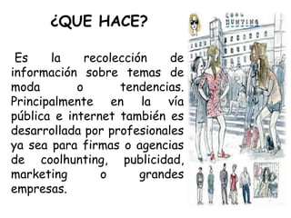 ¿QUE HACE?
Es la recolección de
información sobre temas de
moda o tendencias.
Principalmente en la vía
pública e internet también es
desarrollada por profesionales
ya sea para firmas o agencias
de coolhunting, publicidad,
marketing o grandes
empresas.
 