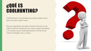 ¿QUÉ ES
COOLHUNTING?
Coolhunting es una actividad que todos pueden hacer,
pero que pocos saben hacer.
Ésta tan enigmática actividad consiste en buscar en las
calle las últimas tendencias, los nuevos objetos del deseo,
y lo cambios que se están generando en términos de
moda, tecnología, arte, y cultura.
 