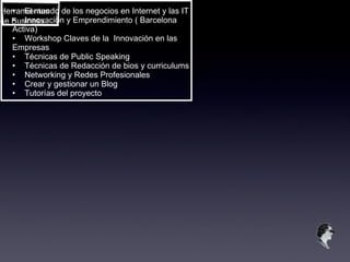Herramientas de Business • El mundo de los negocios en Internet y las IT • Innovación y Emprendimiento ( Barcelona Activa) • Workshop Claves de la  Innovación en las Empresas • Técnicas de Public Speaking • Técnicas de Redacción de bios y curriculums • Networking y Redes Profesionales • Crear y gestionar un Blog • Tutorías del proyecto 