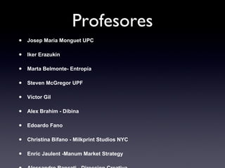 Profesores Josep Maria Monguet UPC Iker Erazukin Marta Belmonte- Entropía Steven McGregor UPF Víctor Gil Alex Brahim - Dibina Edoardo Fano Christina Bifano - Milkprint Studios NYC Enric Jaulent -Manum Market Strategy Alessandro Rancati - Direccion Creativa Carlos Mesonero - SEAT Xavier Fort - Taller de Musics Jaume Ripoll Cameo media Gema Requen Bomb Estrategas Carlos Blanco Grupo ITNET 