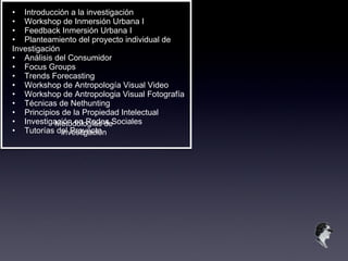 Metodologías de Investigación • Introducción a la investigación • Workshop de Inmersión Urbana I • Feedback Inmersión Urbana I • Planteamiento del proyecto individual de Investigación • Análisis del Consumidor • Focus Groups • Trends Forecasting • Workshop de Antropología Visual Video • Workshop de Antropologia Visual Fotografía • Técnicas de Nethunting • Principios de la Propiedad Intelectual • Investigación en Redes Sociales • Tutorías del Proyecto 
