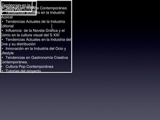 Módulos de Contenido en Tendencias Globales Tendencias en la  Cultura Pop • Tendencias del Arte Contemporáneo • Tendencias actuales en la Industria Musical • Tendencias Actuales de la Industria Editorial • Influencia  de la Novela Gráfica y el Cómic en la cultura visual del S XXI • Tendencias Actuales en la Industria del Cine y su distribución • Innovación en la Industria del Ocio y Lifestyle • Tendencias en Gastronomía Creativa Contemporánea. • Cultura Pop Contemporánea • Tutorías del proyecto 