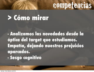 competencias
             > Cómo mirar

             - Analizamos las novedades desde la
             óptica del target que estudiamos.
             Empatía, dejando nuestros prejuicios
             aparcados.
             - Sesgo cognitivo

viernes 19 de febrero de 2010
 