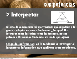 competencias
                                                 !




             > Interpretar

             Intento de comprender las motivaciones que impulsan a la
             gente a adoptar un nuevo fenómeno. ¿Por qué? Nos
             interesan tanto los éxitos como los fracasos. Buscar
             patrones. Diferenciar tendencias de modas pasajeras

             Sesgo de conﬁrmación: es la tendencia a investigar o
             interpretar información que conﬁrma preconcepciones.


viernes 19 de febrero de 2010
 