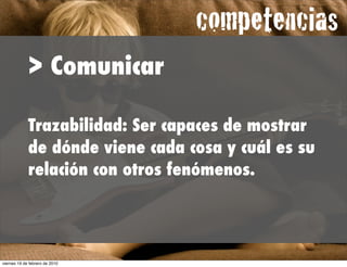 competencias
             > Comunicar

             Trazabilidad: Ser capaces de mostrar
             de dónde viene cada cosa y cuál es su
             relación con otros fenómenos.




viernes 19 de febrero de 2010
 