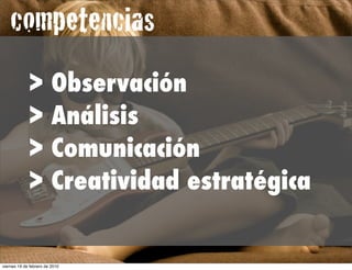 competencias
             >           Observación
             >           Análisis
             >           Comunicación
             >           Creatividad estratégica


viernes 19 de febrero de 2010
 