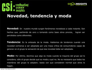 Novedad, tendencia y moda

            Novedad: En nuestro mundo surgen fenómenos novedosos a cada instante. Son
            hechos que, partiendo de cero o tomando como base otros previos,         logran ser
            percibidos como diferentes.


            Tendencia: Es la antesala de la moda. Hablamos de tendencia cuando una
            novedad comienza a ser adoptada por una masa crítica de consumidores capaz de
            generar en el grupo la sensación de que esa novedad debe ser adoptada.


            Moda: Por último, decimos que algo es moda cuando la mayoría del grupo así lo
            considera; sólo el grupo decide qué es moda y qué no. No es necesario que todos los
            miembros del grupo lo adopten; basta con que consideren normal que otros lo
            hagan.
viernes 19 de febrero de 2010
 