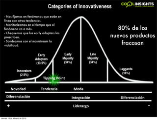 - Nos ﬁjamos en fenómenos que están en
   línea con otras tendencias.
   - Monitorizamos en el tiempo que el
   fenómeno va a más.                                             80% de los
   - Chequemos que los early adopters los
   prescriben.                                                 nuevos productos
   - Sondeamos con el mainstream la
   viabilidad.
                                                                   fracasan




                                 Tipping Point

           Novedad              Tendencia         Moda
      Diferenciación                             integración      Diferenciación

      +                                          Liderazgo                         ‐

viernes 19 de febrero de 2010
 