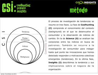 método
                                El proceso de investigación de tendencias se
                                resume en tres fases. La fase de Coolhunting
                                (C) comprende el conocimiento del contexto
                                (background) en el que se desenvuelve el
                                consumidor y la observación de indicios de
                                cambio. En la de Science (S) se analizan las
                                conexiones entre los indicios en busca de
                                p a t r o n e s . Ta m b i é n s e r e c u r r e a l a
                                investigación de consumidor para indagar
                                hasta qué punto las innovaciones que hemos
                                detectado responden a motivaciones colectivas
                                emergentes (tendencias). En la última fase,
                                Insights (I) describimos la tendencia y sus
                                implicaciones sobre el negocio de la
                                organización.

viernes 19 de febrero de 2010
 