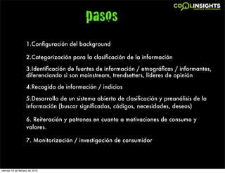 pasos
                   1.Conﬁguración del background

                   2.Categorización para la clasiﬁcación de la información

                   3.Identiﬁcación de fuentes de información / etnográﬁcas / informantes,
                   diferenciando si son mainstream, trendsetters, líderes de opinión

                   4.Recogida de información / indicios

                   5.Desarrollo de un sistema abierto de clasiﬁcación y preanálisis de la
                   información (buscar signiﬁcados, códigos, necesidades, deseos)

                   6. Reiteración y patrones en cuanto a motivaciones de consumo y
                   valores.

                   7. Monitorización / investigación de consumidor




viernes 19 de febrero de 2010
 