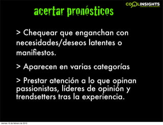 acertar pronósticos
                > Chequear que enganchan con
                necesidades/deseos latentes o
                maniﬁestos.
                > Aparecen en varias categorías
                > Prestar atención a lo que opinan
                passionistas, líderes de opinión y
                trendsetters tras la experiencia.


viernes 19 de febrero de 2010
 