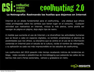 coolhunting 2.0
           La Netnografía: Rastreando las huellas que dejamos en Internet

         Internet es un aliado fundamental para el coolhunting,      una atalaya que ofrece
         vistas privilegiadas sobre los cambios que tienen lugar en el consumo.     Cualquier
         actividad que realizamos en Internet, incluso la más pasiva, como podría ser
         navegar de página en página, deja algún tipo de rastro.


         A medida que aumenta el uso de Internet y se diversifican las actividades humanas
         que se llevan a cabo en espacios digitales, va también ampliándose el abanico de
         posibilidades que nos ofrece. La disciplina que se centra en el uso de la información
         contenida en Internet para el estudio de la cultura, recibe el nombre de netnografía,
         y su aplicación es cada vez más imprescindible en los estudios de coolhunting.


         Los coolhunters del 2010 pasarán más tiempo recabando indicios de tendencias en
         blogs, redes sociales o plataformas de microblogging que pateando las calles de los
         barrios más cool o ferias sectoriales, cámara y grabadora en ristre.




viernes 19 de febrero de 2010
 