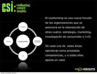 El coolhunting es una nueva función
                                de las organizaciones que se
                                posiciona en la intersección de
                                otras cuatro: estrategia, marketing,
                                investigación de consumidor e I+D.


                                De cada una de estas áreas
                                operativas toma prestadas
                                competencias, y a todas ellas
                                aporta un valor.
                                        !




viernes 19 de febrero de 2010
 
