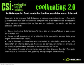 coolhunting 2.0
             La Netnografía: Rastreando las huellas que dejamos en Internet

         Internet y la denominada Web 2.0 ponen a nuestro alcance fuentes de información
         y herramientas que son un excelente complemento a las tradicionales. Destacamos
         cuatro razones fundamentales por las que un coolhunter no puede vivir hoy de
         espaldas a Internet:


         •     Es una incubadora de tendencias. Ya no es sólo un mero reflejo de lo que sucede
         en el mundo real.
         •     Juega un rol fundamental en la difusión de la innovación, aunque ésta tenga
         origen en el entorno no virtual.
         •     Hay actividades humanas que muchos grupos sociales prácticamente ya        sólo
         desarrollan en Internet (compras, búsqueda de parejas, relaciones con amigos...),
         de tal forma que estamos obligados a observar lo que allí hacen.
         •     Nos ofrece el acceso a herramientas que permiten disponer de más información
         sobre lo que el consumidor dice, piensa y hace (triángulo de la verdad)




viernes 19 de febrero de 2010
 