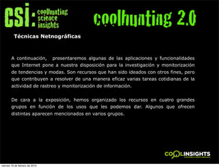 coolhunting 2.0
          Técnicas Netnográficas



        A continuación,         presentaremos algunas de las aplicaciones y funcionalidades
        que Internet pone a nuestra disposición para la investigación y monitorización
        de tendencias y modas. Son recursos que han sido ideados con otros fines, pero
        que contribuyen a resolver de una manera eficaz varias tareas cotidianas de la
        actividad de rastreo y monitorización de información.


        De cara a la exposición, hemos organizado los recursos en cuatro grandes
        grupos en función de los usos que les podemos dar. Algunos que ofrecen
        distintas aparecen mencionados en varios grupos.




viernes 19 de febrero de 2010
 
