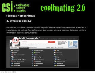 coolhunting 2.0
          Técnicas Netnográficas

           2. Investigación 2.0

           En Internet contamos también con una segunda familia de recursos orientados al rastreo o
           investigación de indicios. Son aplicaciones que nos dan acceso a bases de datos que contiene
           información sobre los consumidores.




viernes 19 de febrero de 2010
 