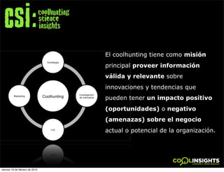 El coolhunting tiene como misión
                                principal proveer información
                                válida y relevante sobre
                                innovaciones y tendencias que
                                pueden tener un impacto positivo
                                (oportunidades) o negativo
                                (amenazas) sobre el negocio
                                actual o potencial de la organización.
                                        !




viernes 19 de febrero de 2010
 