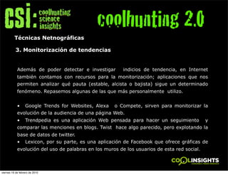 coolhunting 2.0
          Técnicas Netnográficas

           3. Monitorización de tendencias


            Además de poder detectar e investigar         indicios de tendencia, en Internet
            también contamos con recursos para la monitorización; aplicaciones que nos
            permiten analizar qué pauta (estable, alcista o bajista) sigue un determinado
            fenómeno. Repasemos algunas de las que más personalmente utilizo.


            •     Google Trends for Websites, Alexa   o Compete, sirven para monitorizar la
            evolución de la audiencia de una página Web.
            •     Trendpedia es una aplicación Web pensada para hacer un seguimiento         y
            comparar las menciones en blogs. Twist hace algo parecido, pero explotando la
            base de datos de twitter.
            •     Lexicon, por su parte, es una aplicación de Facebook que ofrece gráficas de
            evolución del uso de palabras en los muros de los usuarios de esta red social.



viernes 19 de febrero de 2010
 