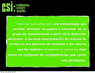 Definimos coolhunting como una metodología que

                      permite anticipar los gustos e intereses de un
                      grupo de consumidores a partir de la detección
             temprana y correcta interpretación de indicios de
               cambio en sus patrones de consumo y los valores
                                que los inspiran. Entendemos el coolhunting más

             como un conjunto de competencias que como
                                                              una profesión.


viernes 19 de febrero de 2010
 