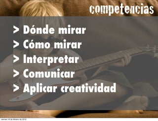 competencias
             >           Dónde mirar
             >           Cómo mirar
             >           Interpretar
             >           Comunicar
             >           Aplicar creatividad

viernes 19 de febrero de 2010
 