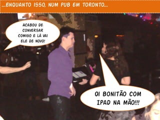 ...Enquanto isso, num pub em toronto...


       Acabou de
       conversar
     comigo e lá vai
      ele de novo!




                                  Oi bonitão com
                                   Ipad na mão!!!
 