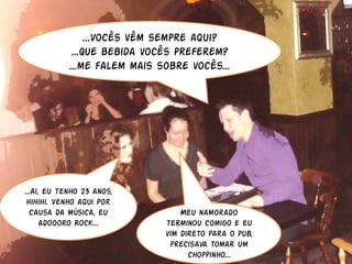 ...Vocês vêm sempre aqui?
             ...Que bebida vocês preferem?
            ...me falem mais sobre vocês...




...Ai, eu tenho 23 anos,
 hihihi. Venho aqui por
  causa da música, eu             Meu namorado
      adoooro Rock...         terminou comigo e eu
                              vim direto para o pub,
                               precisava tomar um
                                    choppinho...
 