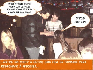 O que aqueles caras
     fazem com os ipads?
   Por que todos já foram
    conversar com eles?

                                            Depois
                                           sou eu!!!




...entre um chopp e outro, uma fila se formava para
responder à pesquisa...
 
