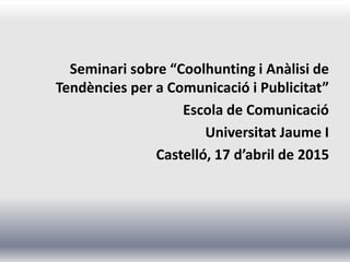 Seminari sobre “Coolhunting i Anàlisi de
Tendències per a Comunicació i Publicitat”
Escola de Comunicació
Universitat Jaume I
Castelló, 17 d’abril de 2015
 