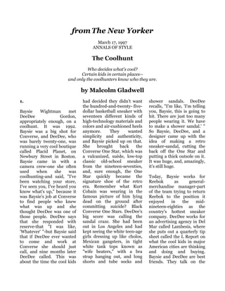 from The New Yorker
                                       March 17, 1997
                                     ANNALS OF STYLE

                                    The Coolhunt
                                  Who decides what's cool?
                              Certain kids in certain places--
                        and only the coolhunters know who they are.

                                by Malcolm Gladwell
1.                              had decided they didn't want     shower sandals. DeeDee
                                the hundred-and-twenty- five-    recalls, "I'm like, 'I'm telling
Baysie     Wightman       met   dollar basketball sneaker with   you, Baysie, this is going to
DeeDee               Gordon,    seventeen different kinds of     hit. There are just too many
appropriately enough, on a      high-technology materials and    people wearing it. We have
coolhunt. It was 1992.          colors and air-cushioned heels   to make a shower sandal.' "
Baysie was a big shot for       anymore.      They     wanted    So Baysie, DeeDee, and a
Converse, and DeeDee, who       simplicity and authenticity,     designer came up with the
was barely twenty-one, was      and Baysie picked up on that.    idea of making a retro
running a very cool boutique    She     brought    back    the   sneaker-sandal, cutting the
called Placid Planet, on        Converse One Star, which was     back off the One Star and
Newbury Street in Boston.       a vulcanized, suède, low-top     putting a thick outsole on it.
Baysie came in with a           classic old-school sneaker       It was huge, and, amazingly,
camera crew-one she often       from the nineteen-seventies,     it's still huge.
used     when      she    was   and, sure enough, the One
coolhunting-and said, "I've     Star quickly became the          Today, Baysie works for
been watching your store,       signature shoe of the retro      Reebok        as     general-
I've seen you, I've heard you   era. Remember what Kurt          merchandise manager-part
know what's up," because it     Cobain was wearing in the        of the team trying to return
was Baysie's job at Converse    famous picture of him lying      Reebok to the position it
to find people who knew         dead on the ground after         enjoyed     in   the    mid-
what was up and she             committing suicide? Black        nineteen-eighties as the
thought DeeDee was one of       Converse One Stars. DeeDee's     country's hottest sneaker
those people. DeeDee says       big score was calling the        company. DeeDee works for
that she responded with         sandal craze. She had been       an advertising agency in Del
reserve-that "I was like,       out in Los Angeles and had       Mar called Lambesis, where
'Whatever' "-but Baysie said    kept seeing the white teen-age   she puts out a quarterly tip
that if DeeDee ever wanted      girls dressing up like cholos,   sheet called the L Report on
to come and work at             Mexican gangsters, in tight      what the cool kids in major
Converse she should just        white tank tops known as         American cities are thinking
call, and nine months later     "wife beaters," with a bra       and doing and buying.
DeeDee called. This was         strap hanging out, and long      Baysie and DeeDee are best
about the time the cool kids    shorts and tube socks and        friends. They talk on the
 