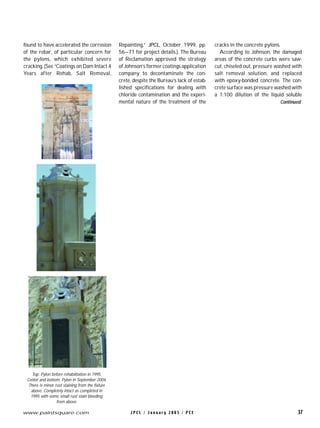 J P C L / J a n u a r y 2 0 0 5 / P C E 37www.paintsquare.com
found to have accelerated the corrosion
of the rebar, of particular concern for
the pylons, which exhibited severe
cracking. (See “Coatings on Dam Intact 4
Years after Rehab, Salt Removal,
Repainting,” JPCL, October 1999, pp.
56–71 for project details.). The Bureau
of Reclamation approved the strategy
of Johnson’s former coatings application
company to decontaminate the con-
crete, despite the Bureau’s lack of estab-
lished specifications for dealing with
chloride contamination and the experi-
mental nature of the treatment of the
cracks in the concrete pylons.
According to Johnson, the damaged
areas of the concrete curbs were saw-
cut, chiseled out, pressure washed with
salt removal solution, and replaced
with epoxy-bonded concrete. The con-
crete surface was pressure washed with
a 1:100 dilution of the liquid soluble
Top: Pylon before rehabilitation in 1995.
Center and bottom: Pylon in September 2004.
There is minor rust staining from the fixture
above. Completely intact as completed in
1995 with some small rust stain bleeding
from above.
Continued
 