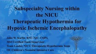 Subspecialty Nursing within
the NICU
Therapeutic Hypothermia for
Hypoxic Ischemic Encephalopathy
John W. Karlin, RNC-NIC, CQPA
MSI Certified Team Supervisor
Team Leader, NICU Therapeutic Hypothermia Team
OU Children’s Neonatal Intensive Care
 