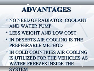 ADVANTAGES
 NO NEED OF RADIATOR COOLANT
  AND WATER PUMP
 LESS WEIGHT AND LOW COST

 IN DESERTS AIR COOLING IS THE

  PREFFERABLE METHOD
 IN COLD COUNTRIES AIR COOLING

  IS UTILIZED FOR THE VEHICLES AS
  WATER FREEZES INSIDE THE
  SYSTEM
 