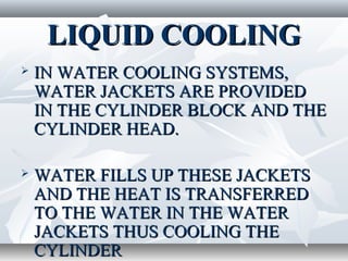 LIQUID COOLING
   IN WATER COOLING SYSTEMS,
    WATER JACKETS ARE PROVIDED
    IN THE CYLINDER BLOCK AND THE
    CYLINDER HEAD.

   WATER FILLS UP THESE JACKETS
    AND THE HEAT IS TRANSFERRED
    TO THE WATER IN THE WATER
    JACKETS THUS COOLING THE
    CYLINDER
 